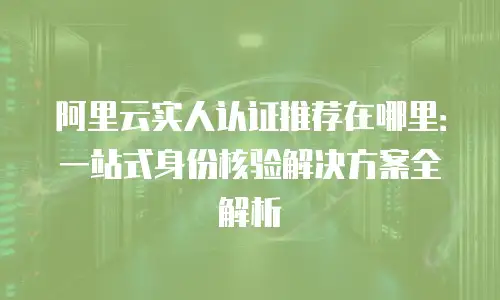 阿里云实人认证推荐在哪里：一站式身份核验解决方案全解析