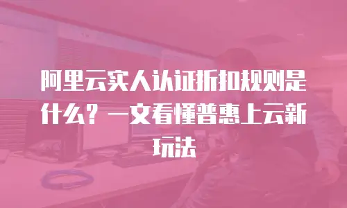 阿里云实人认证折扣规则是什么？一文看懂普惠上云新玩法