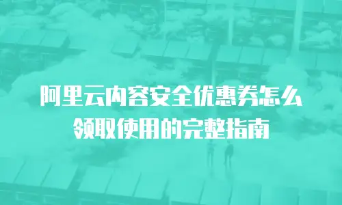 阿里云内容安全优惠券怎么领取使用的完整指南