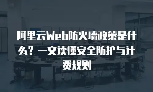 阿里云Web防火墙政策是什么？一文读懂安全防护与计费规则
