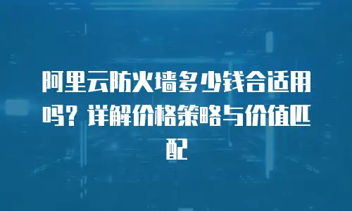 阿里云防火墙多少钱合适用吗？详解价格策略与价值匹配
