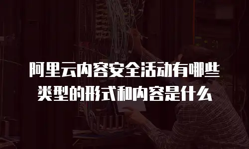 阿里云内容安全活动有哪些类型的形式和内容是什么