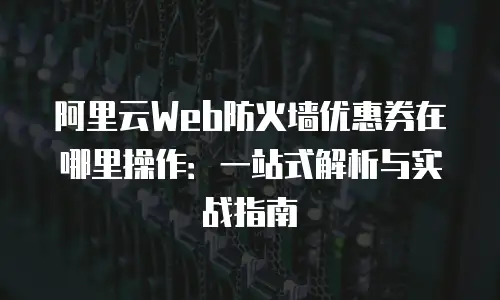 阿里云Web防火墙优惠券在哪里操作：一站式解析与实战指南