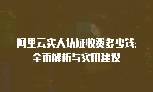阿里云实人认证收费多少钱：全面解析与实用建议