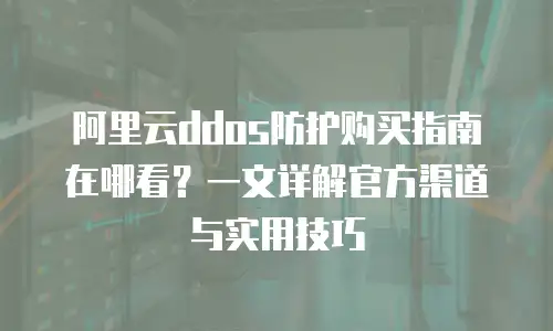 阿里云ddos防护购买指南在哪看？一文详解官方渠道与实用技巧