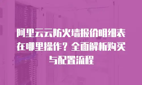 阿里云云防火墙报价明细表在哪里操作？全面解析购买与配置流程