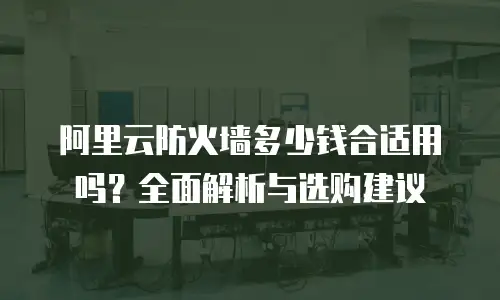 阿里云防火墙多少钱合适用吗？全面解析与选购建议