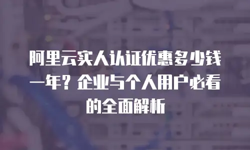 阿里云实人认证优惠多少钱一年？企业与个人用户必看的全面解析