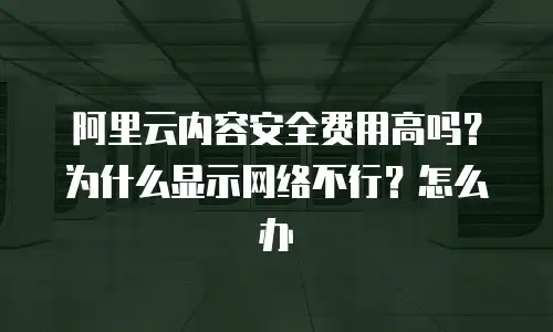阿里云内容安全费用高吗？为什么显示网络不行？怎么办