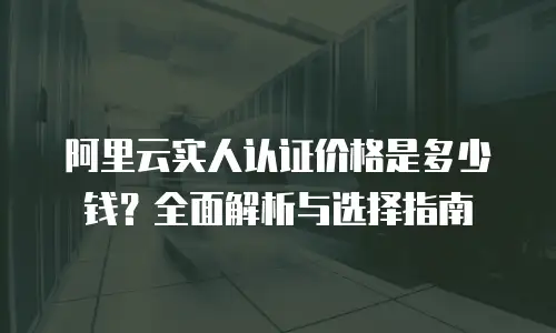 阿里云实人认证价格是多少钱？全面解析与选择指南