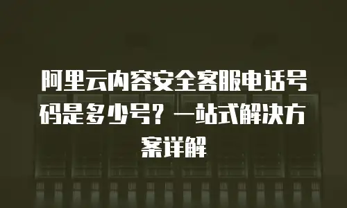 阿里云内容安全客服电话号码是多少号？一站式解决方案详解