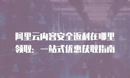 阿里云内容安全返利在哪里领取：一站式优惠获取指南