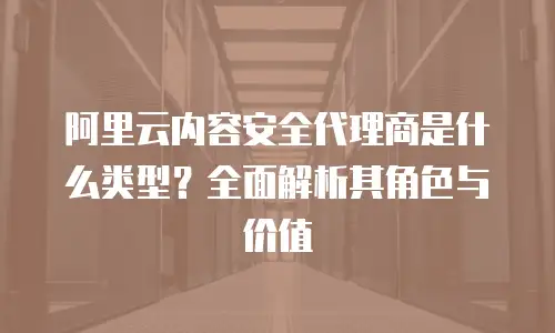 阿里云内容安全代理商是什么类型？全面解析其角色与价值