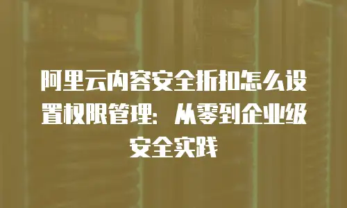 阿里云内容安全折扣怎么设置权限管理：从零到企业级安全实践