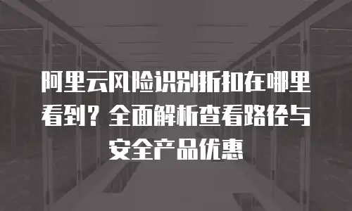 阿里云风险识别折扣在哪里看到？全面解析查看路径与安全产品优惠