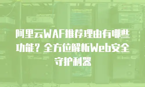 阿里云WAF推荐理由有哪些功能？全方位解析Web安全守护利器