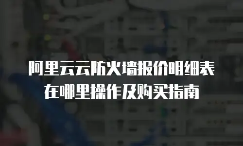 阿里云云防火墙报价明细表在哪里操作及购买指南