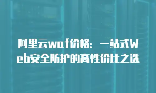 阿里云waf价格：一站式Web安全防护的高性价比之选