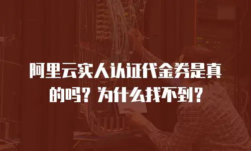阿里云实人认证代金券是真的吗？为什么找不到？