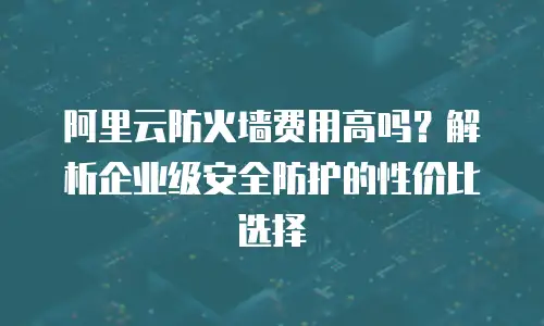 阿里云防火墙费用高吗？解析企业级安全防护的性价比选择