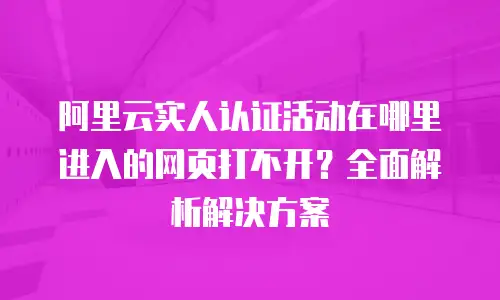 阿里云实人认证活动在哪里进入的网页打不开？全面解析解决方案