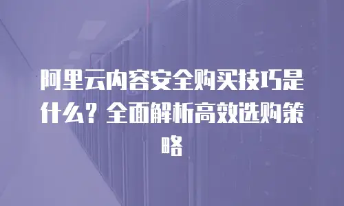 阿里云内容安全购买技巧是什么？全面解析高效选购策略