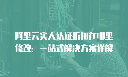 阿里云实人认证折扣在哪里修改：一站式解决方案详解