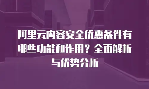 阿里云内容安全优惠条件有哪些功能和作用？全面解析与优势分析