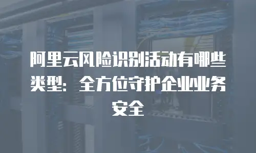 阿里云风险识别活动有哪些类型：全方位守护企业业务安全