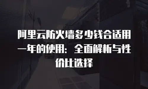 阿里云防火墙多少钱合适用一年的使用：全面解析与性价比选择