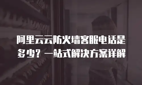阿里云云防火墙客服电话是多少？一站式解决方案详解