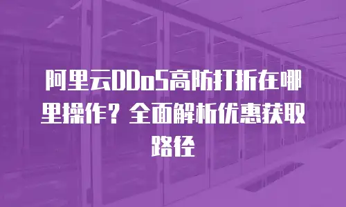 阿里云DDoS高防打折在哪里操作？全面解析优惠获取路径