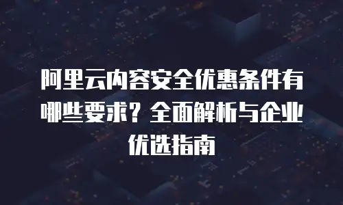 阿里云内容安全优惠条件有哪些要求？全面解析与企业优选指南