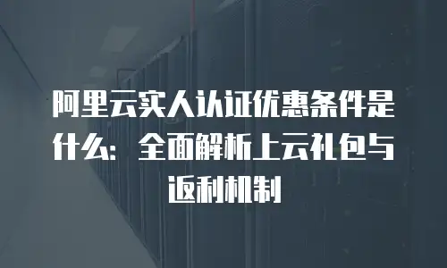 阿里云实人认证优惠条件是什么：全面解析上云礼包与返利机制