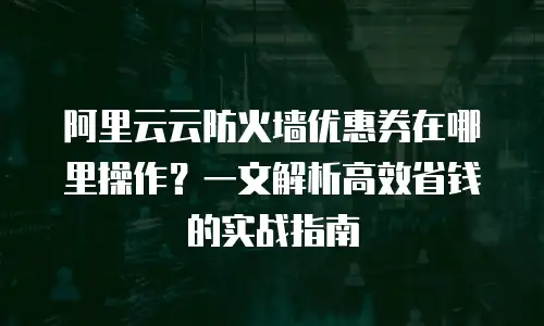 阿里云云防火墙优惠券在哪里操作？一文解析高效省钱的实战指南