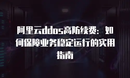 阿里云ddos高防续费：如何保障业务稳定运行的实用指南