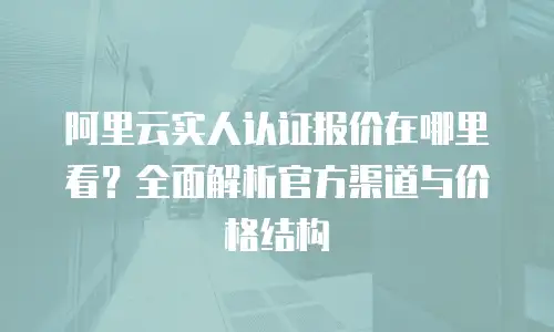 阿里云实人认证报价在哪里看？全面解析官方渠道与价格结构