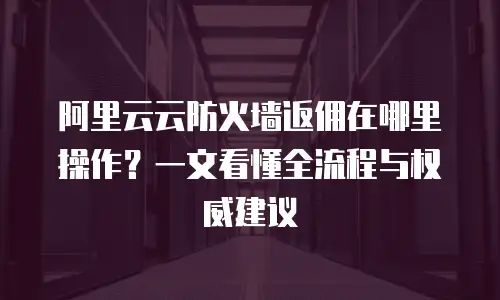 阿里云云防火墙返佣在哪里操作？一文看懂全流程与权威建议