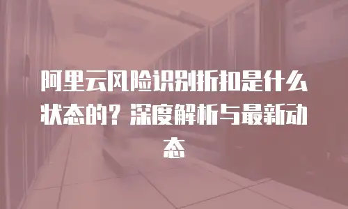 阿里云风险识别折扣是什么状态的？深度解析与最新动态