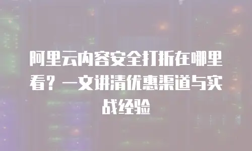 阿里云内容安全打折在哪里看？一文讲清优惠渠道与实战经验