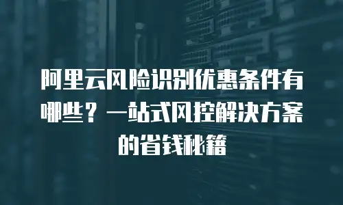 阿里云风险识别优惠条件有哪些？一站式风控解决方案的省钱秘籍