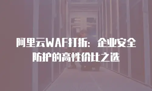 阿里云WAF打折：企业安全防护的高性价比之选