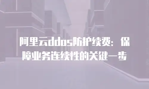 阿里云ddos防护续费：保障业务连续性的关键一步