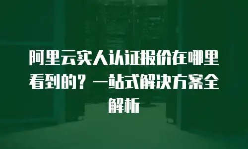 阿里云实人认证报价在哪里看到的？一站式解决方案全解析