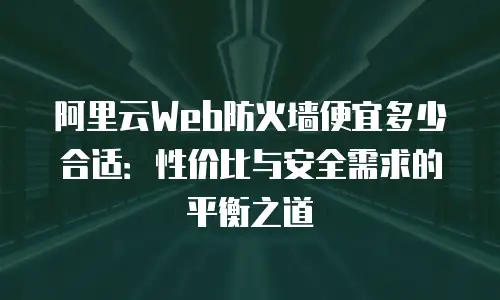 阿里云Web防火墙便宜多少合适：性价比与安全需求的平衡之道