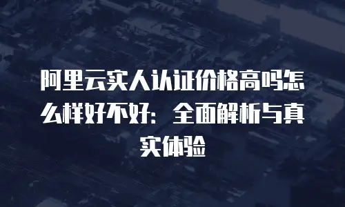 阿里云实人认证价格高吗怎么样好不好：全面解析与真实体验