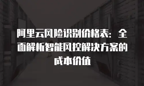 阿里云风险识别价格表：全面解析智能风控解决方案的成本价值