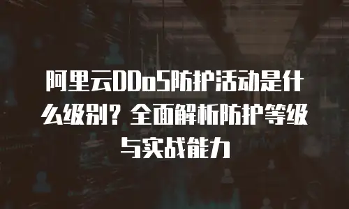 阿里云DDoS防护活动是什么级别？全面解析防护等级与实战能力