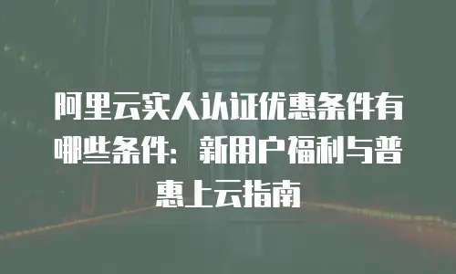 阿里云实人认证优惠条件有哪些条件：新用户福利与普惠上云指南