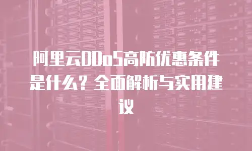 阿里云DDoS高防优惠条件是什么？全面解析与实用建议